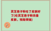 灵芝孢子粉吃了皮肤好了(吃灵芝孢子粉改善皮肤，祛除烦恼)
