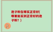 孢子粉在哪买正宗好(哪里能买到正宗好的孢子粉？)