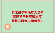 灵芝孢子粉治疗大三阳(灵芝孢子粉有效治疗慢性乙肝大三阳病患)