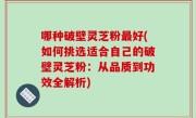 哪种破壁灵芝粉最好(如何挑选适合自己的破壁灵芝粉：从品质到功效全解析)