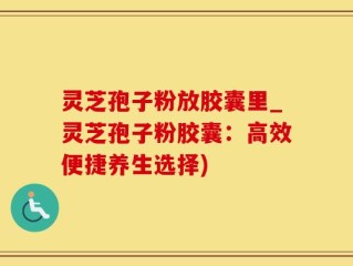 灵芝孢子粉放胶囊里_灵芝孢子粉胶囊：高效便捷养生选择)