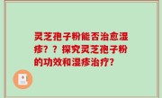 灵芝孢子粉能否治愈湿疹？？探究灵芝孢子粉的功效和湿疹治疗？