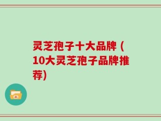 灵芝孢子十大品牌 (10大灵芝孢子品牌推荐)