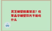 灵芝破壁胶囊禁忌？吃草晶华破壁饮片不能吃什么