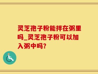 灵芝孢子粉能拌在粥里吗_灵芝孢子粉可以加入粥中吗？