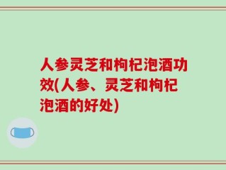 人参灵芝和枸杞泡酒功效(人参、灵芝和枸杞泡酒的好处)