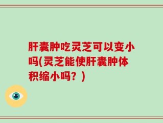 肝囊肿吃灵芝可以变小吗(灵芝能使肝囊肿体积缩小吗？)