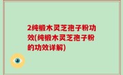 2纯椴木灵芝孢子粉功效(纯椴木灵芝孢子粉的功效详解)