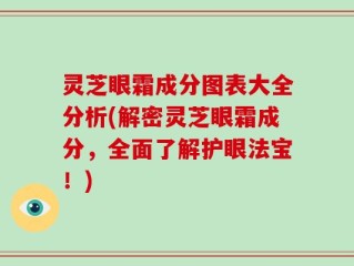 灵芝眼霜成分图表大全分析(解密灵芝眼霜成分，全面了解护眼法宝！)
