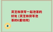 灵芝和茯苓一起泡茶的好处 (灵芝和茯苓泡茶的6重功效)