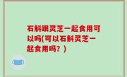 石斛跟灵芝一起食用可以吗(可以石斛灵芝一起食用吗？)