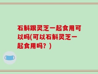 石斛跟灵芝一起食用可以吗(可以石斛灵芝一起食用吗？)