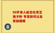 90岁老人能否吃灵芝孢子粉 专家称可以且有益健康