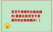 灵芝干货摆件价格及图片(看看这些灵芝干货摆件的价格和图片！)