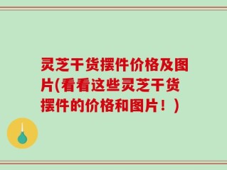 灵芝干货摆件价格及图片(看看这些灵芝干货摆件的价格和图片！)
