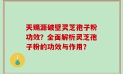 天赐源破壁灵芝孢子粉功效？全面解析灵芝孢子粉的功效与作用？