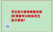 灵芝孢子原液哪里买得到(哪里可以购买灵芝孢子原液？