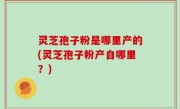 灵芝孢子粉是哪里产的(灵芝孢子粉产自哪里？)