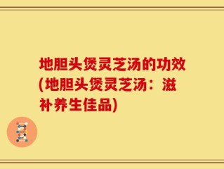 地胆头煲灵芝汤的功效(地胆头煲灵芝汤：滋补养生佳品)