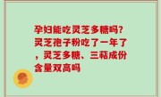 孕妇能吃灵芝多糖吗？灵芝孢子粉吃了一年了，灵芝多糖、三萜成份含量双高吗