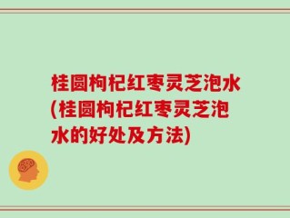 桂圆枸杞红枣灵芝泡水(桂圆枸杞红枣灵芝泡水的好处及方法)