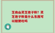 芝南山灵芝孢子粉？灵芝孢子粉是什么东西可以随便吃吗