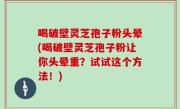 喝破壁灵芝孢子粉头晕(喝破壁灵芝孢子粉让你头晕重？试试这个方法！)