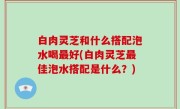 白肉灵芝和什么搭配泡水喝最好(白肉灵芝最佳泡水搭配是什么？)