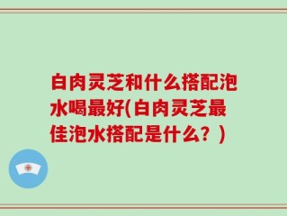 白肉灵芝和什么搭配泡水喝最好(白肉灵芝最佳泡水搭配是什么？)