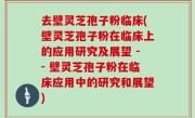 去壁灵芝孢子粉临床(壁灵芝孢子粉在临床上的应用研究及展望 -- 壁灵芝孢子粉在临床应用中的研究和展望)