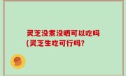 灵芝没煮没晒可以吃吗(灵芝生吃可行吗？