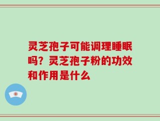灵芝孢子可能调理睡眠吗？灵芝孢子粉的功效和作用是什么
