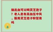 脑出血可以喝灵芝孢子？老人患有高血压中风，服用灵芝孢子粉管用吗