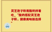 灵芝孢子粉用酸奶拌着吃_“酸奶搭配灵芝孢子粉，健康美味新选择”