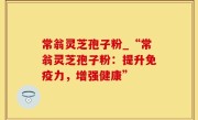 常翁灵芝孢子粉_“常翁灵芝孢子粉：提升免疫力，增强健康”