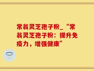 常翁灵芝孢子粉_“常翁灵芝孢子粉：提升免疫力，增强健康”