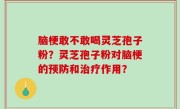 脑梗敢不敢喝灵芝孢子粉？灵芝孢子粉对脑梗的预防和治疗作用？
