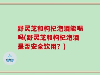 野灵芝和枸杞泡酒能喝吗(野灵芝和枸杞泡酒是否安全饮用？)
