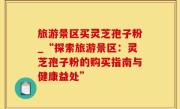 旅游景区买灵芝孢子粉_“探索旅游景区：灵芝孢子粉的购买指南与健康益处”
