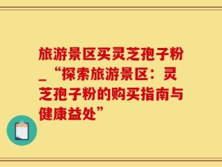旅游景区买灵芝孢子粉_“探索旅游景区：灵芝孢子粉的购买指南与健康益处”