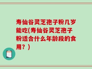 寿仙谷灵芝孢子粉几岁能吃(寿仙谷灵芝孢子粉适合什么年龄段的食用？)