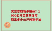 灵芝萃取物多糖体？1000公斤灵芝萃体可取出多少公斤纯孢子油