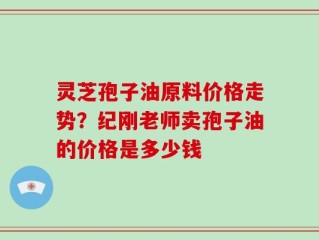 灵芝孢子油原料价格走势？纪刚老师卖孢子油的价格是多少钱