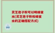 灵芝孢子粉可以喝蜂蜜水(灵芝孢子粉和蜂蜜水的正确搭配方式)