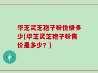 华芝灵芝孢子粉价格多少(华芝灵芝孢子粉售价是多少？)