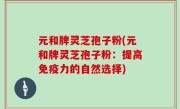 元和牌灵芝孢子粉(元和牌灵芝孢子粉:提高免疫力的自然选择)