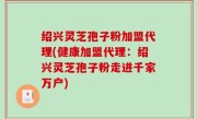 绍兴灵芝孢子粉加盟代理(健康加盟代理：绍兴灵芝孢子粉走进千家万户)