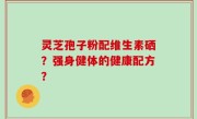 灵芝孢子粉配维生素硒？强身健体的健康配方？