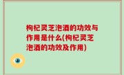 枸杞灵芝泡酒的功效与作用是什么(枸杞灵芝泡酒的功效及作用)