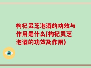 枸杞灵芝泡酒的功效与作用是什么(枸杞灵芝泡酒的功效及作用)